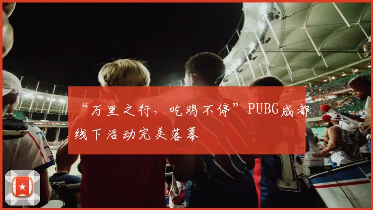 “万里之行，吃鸡不停”PUBG成都线下活动完美落幕