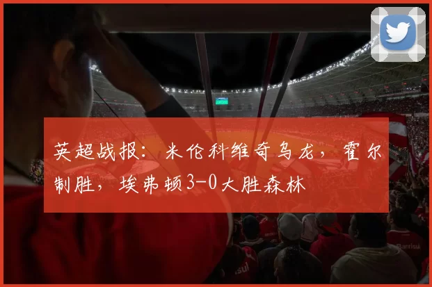 英超战报：米伦科维奇乌龙，霍尔制胜，埃弗顿3-0大胜森林