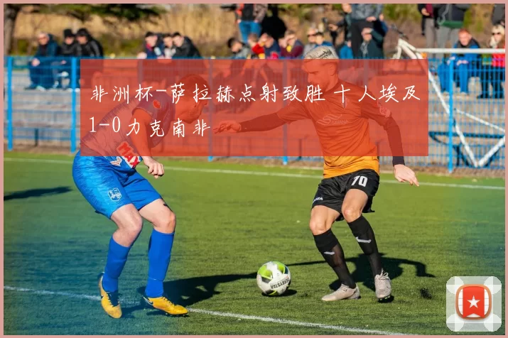 非洲杯-萨拉赫点射致胜 十人埃及1-0力克南非