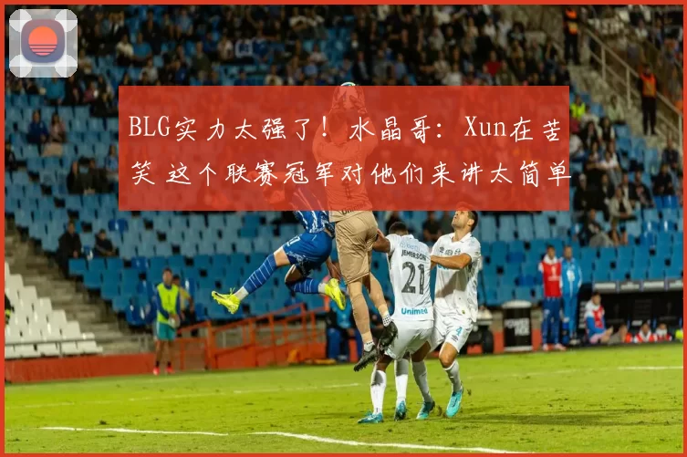 BLG实力太强了！水晶哥：Xun在苦笑 这个联赛冠军对他们来讲太简单了