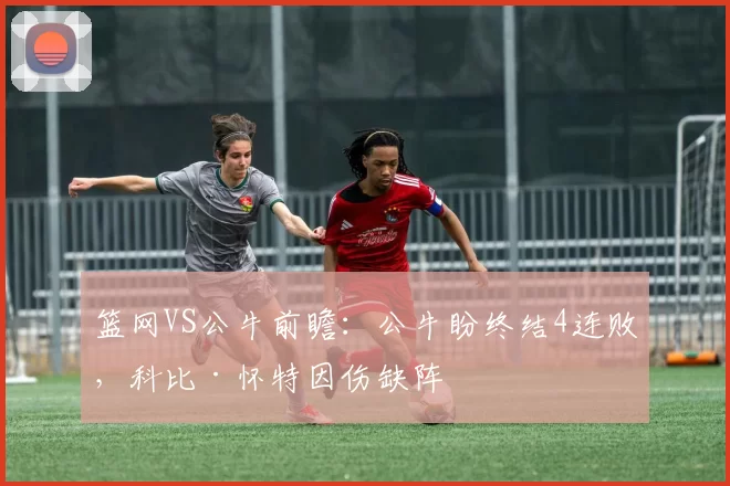 篮网VS公牛前瞻：公牛盼终结4连败，科比·怀特因伤缺阵