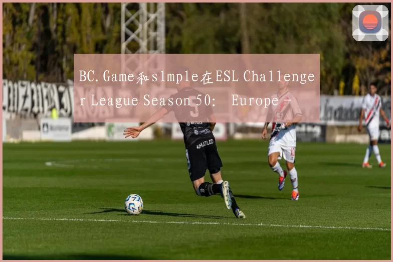 BC.Game和s1mple在ESL Challenger League Season 50： Europe - Cup 2中击败ESC