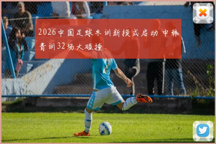 2026中国足球冬训新模式启动 中韩青训32场大碰撞