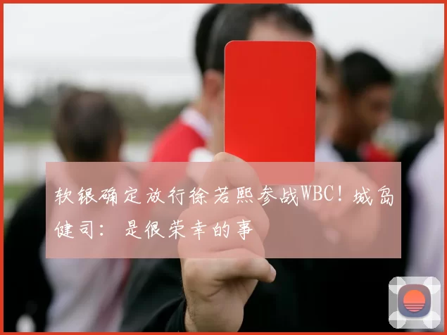 软银确定放行徐若熙参战WBC! 城岛健司：是很荣幸的事