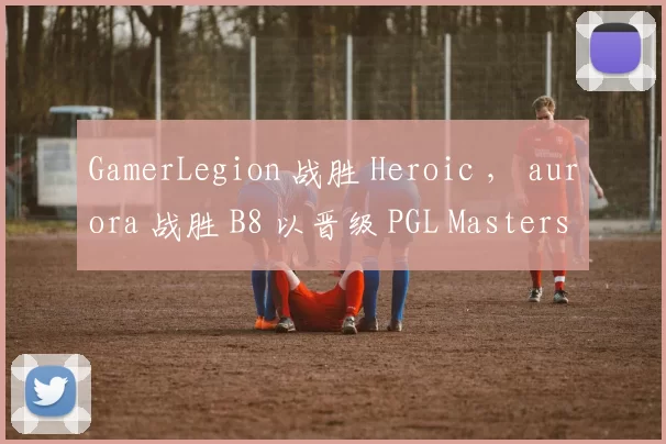 GamerLegion 战胜 Heroic ， aurora 战胜 B8 以晋级 PGL Masters Bucharest 2025 半决赛