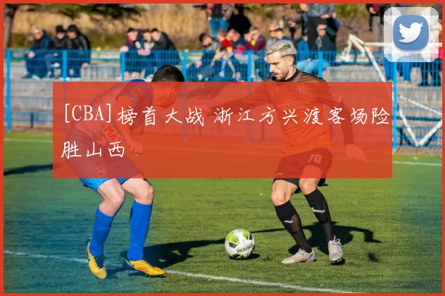 [CBA]榜首大战 浙江方兴渡客场险胜山西