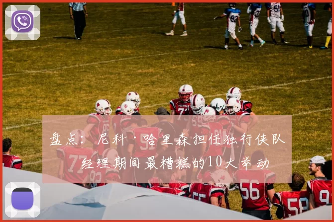 盘点：尼科·哈里森担任独行侠队总经理期间最糟糕的10大举动