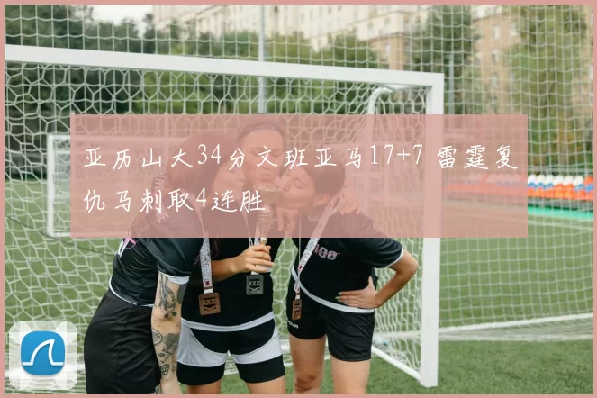 亚历山大34分文班亚马17+7 雷霆复仇马刺取4连胜