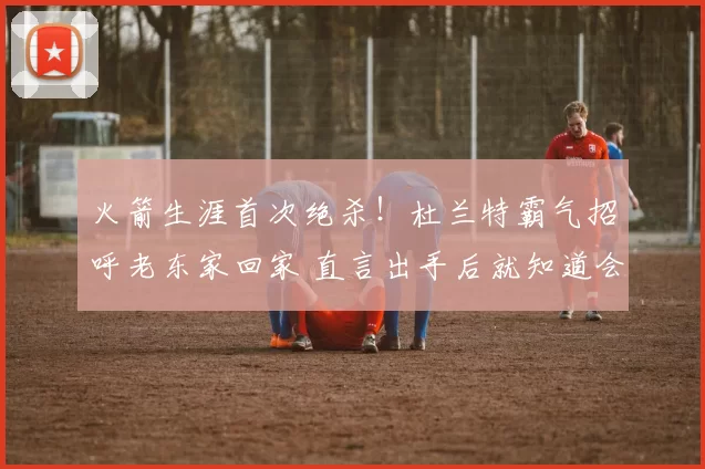 火箭生涯首次绝杀！杜兰特霸气招呼老东家回家 直言出手后就知道会进