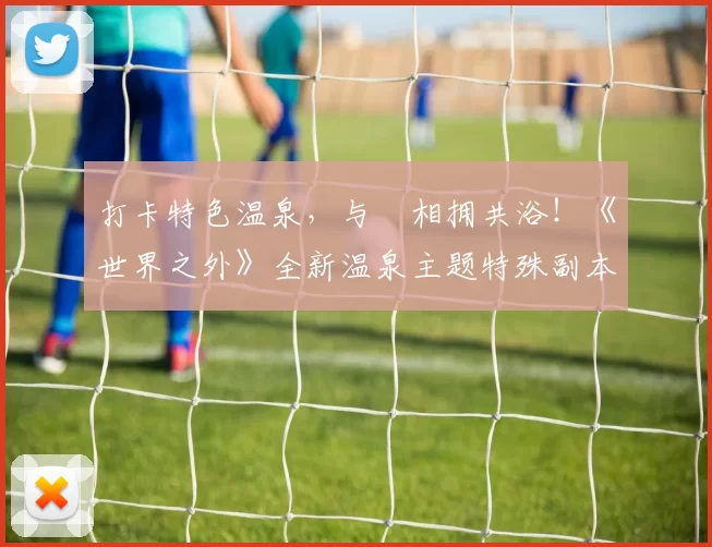 打卡特色温泉，与祂相拥共浴！《世界之外》全新温泉主题特殊副本上线