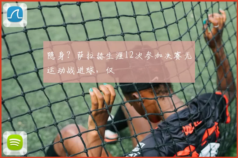 隐身？萨拉赫生涯12次参加决赛无运动战进球，仅