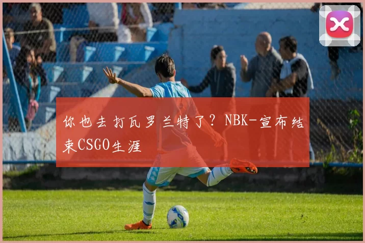 你也去打瓦罗兰特了？NBK-宣布结束CSGO生涯