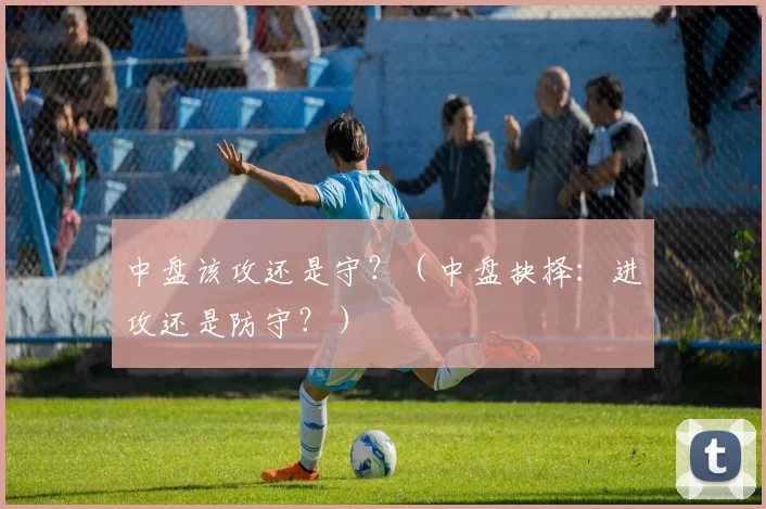 中盘该攻还是守？（中盘抉择：进攻还是防守？）