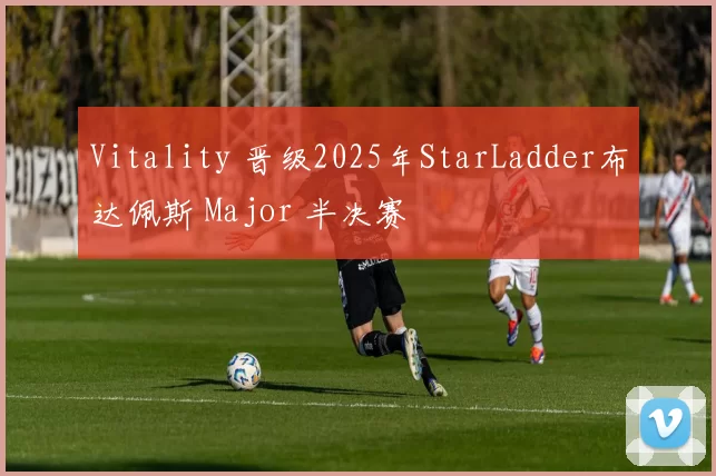 Vitality 晋级2025年StarLadder布达佩斯 Major 半决赛