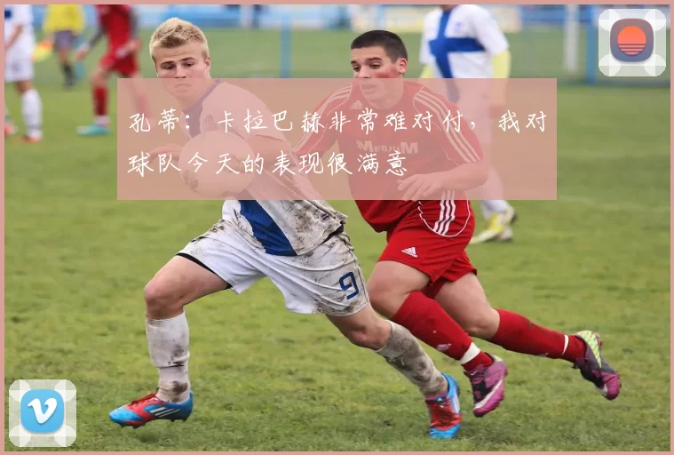 孔蒂：卡拉巴赫非常难对付，我对球队今天的表现很满意