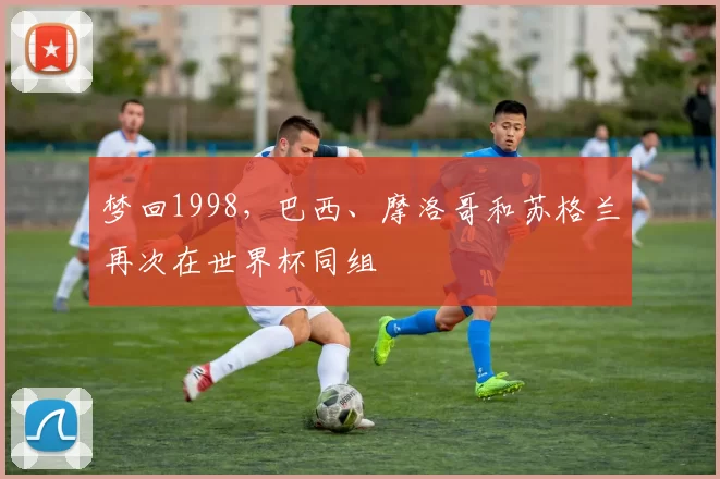梦回1998，巴西、摩洛哥和苏格兰再次在世界杯同组