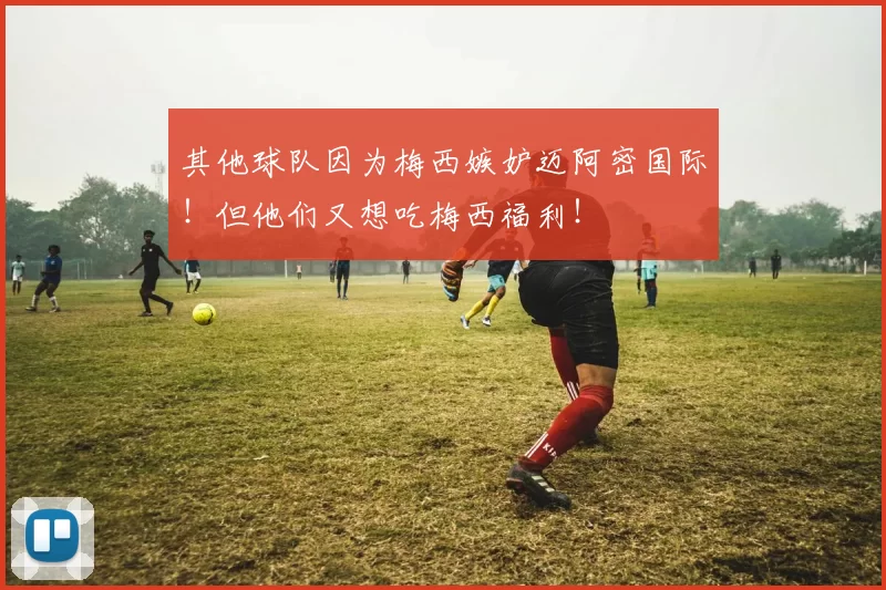其他球队因为梅西嫉妒迈阿密国际！但他们又想吃梅西福利！