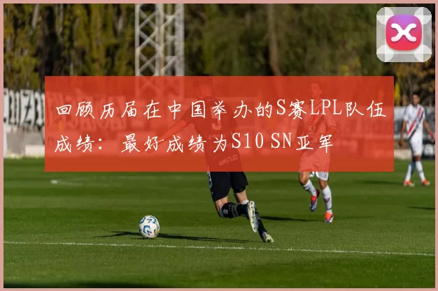 回顾历届在中国举办的S赛LPL队伍成绩：最好成绩为S10 SN亚军
