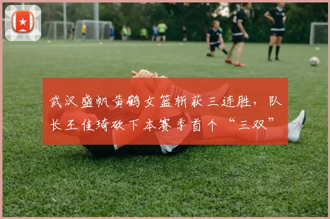武汉盛帆黄鹤女篮斩获三连胜，队长王佳琦砍下本赛季首个“三双”