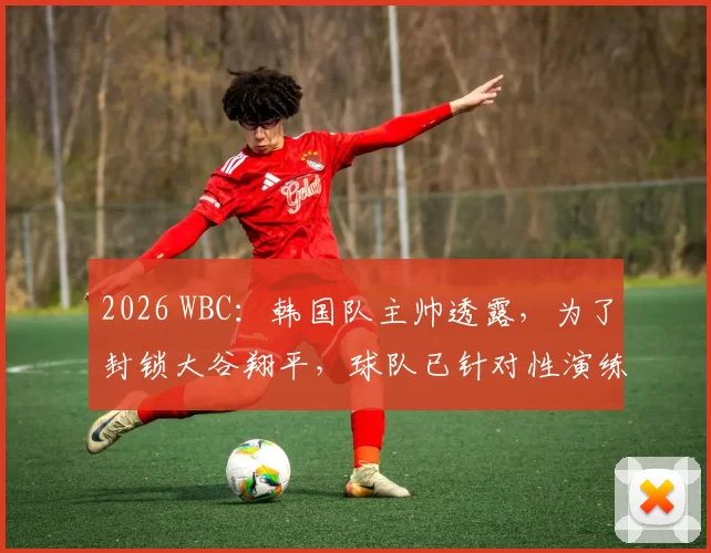 2026 WBC：韩国队主帅透露，为了封锁大谷翔平，球队已针对性演练了三套不同的特殊防守位