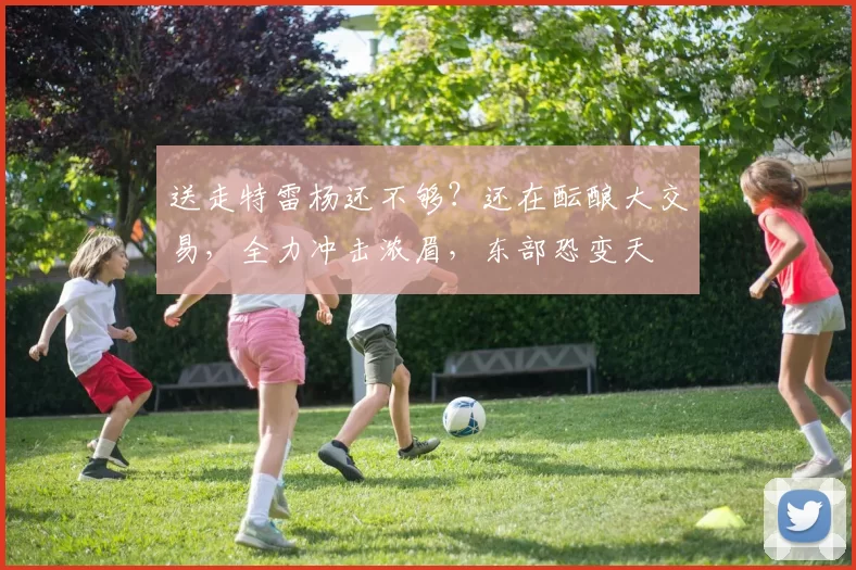 送走特雷杨还不够？还在酝酿大交易，全力冲击浓眉，东部恐变天