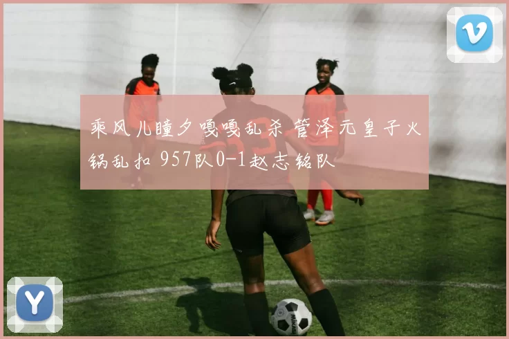 乘风儿瞳夕嘎嘎乱杀 管泽元皇子火锅乱扣 957队0-1赵志铭队