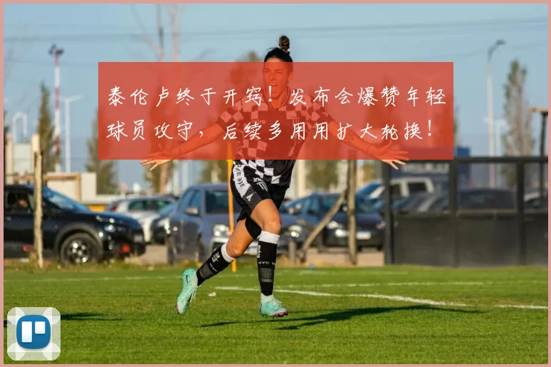 泰伦卢终于开窍！发布会爆赞年轻球员攻守，后续多用用扩大轮换！
