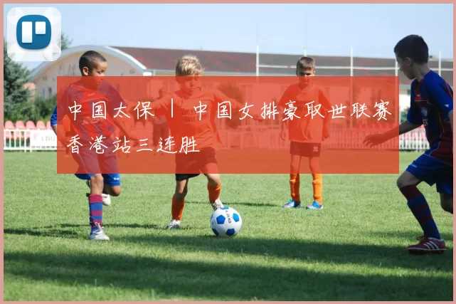 中国太保 ｜ 中国女排豪取世联赛香港站三连胜