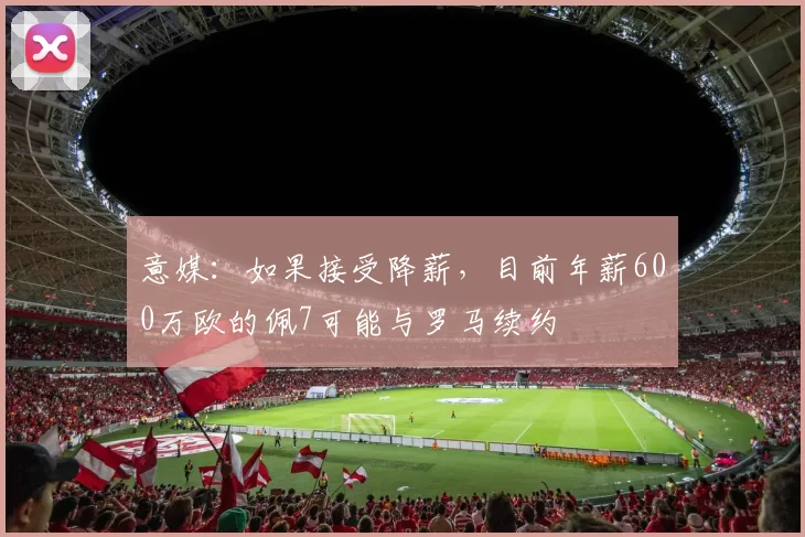 意媒：如果接受降薪，目前年薪600万欧的佩7可能与罗马续约