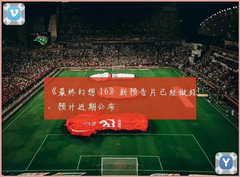 《最终幻想 16》新预告片已经做好，预计近期公布