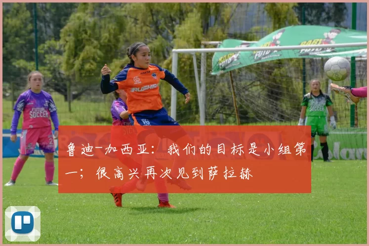 鲁迪-加西亚：我们的目标是小组第一；很高兴再次见到萨拉赫