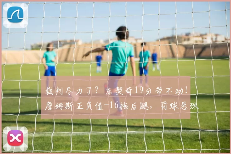 裁判尽力了？东契奇19分带不动！詹姆斯正负值-16拖后腿，罚球悬殊