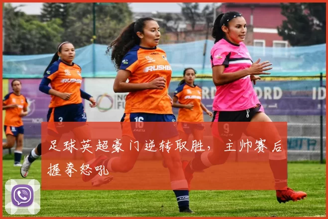 足球英超豪门逆转取胜，主帅赛后握拳怒吼