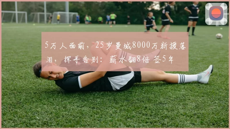 5万人面前，25岁曼城8000万新援落泪，挥手告别：薪水翻8倍 签5年