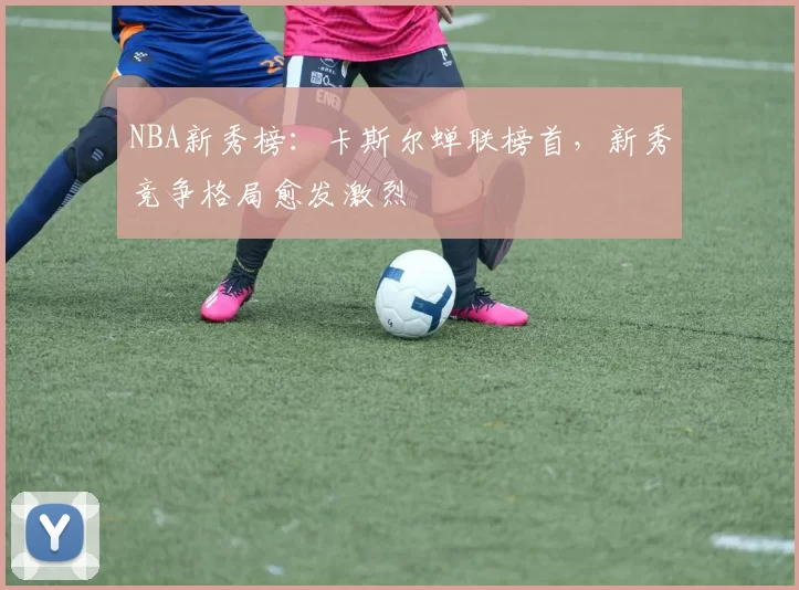 NBA新秀榜：卡斯尔蝉联榜首，新秀竞争格局愈发激烈