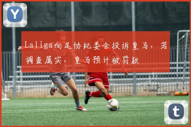 Laliga向足协纪委会投诉皇马，若调查属实，皇马预计被罚款