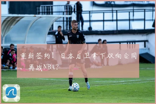 重新签约！日本后卫拿下双向合同，再战NBA？