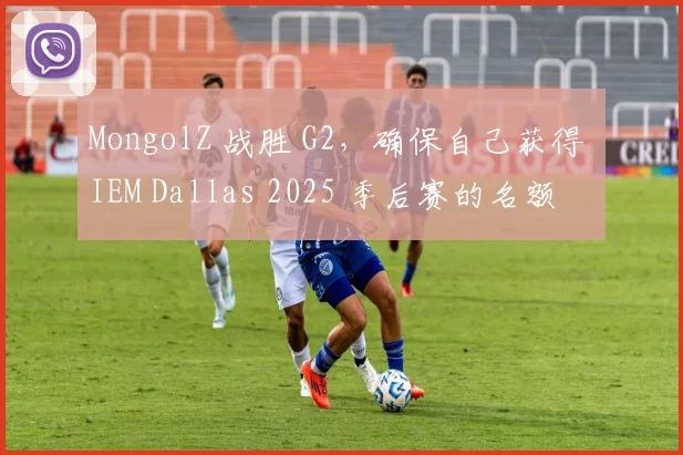 MongolZ 战胜 G2，确保自己获得 IEM Dallas 2025 季后赛的名额