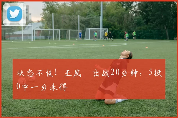 状态不佳！王岚嵚出战20分钟，5投0中一分未得