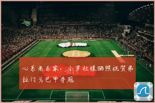 心系老东家，小罗社媒晒照祝贺弗拉门戈巴甲夺冠