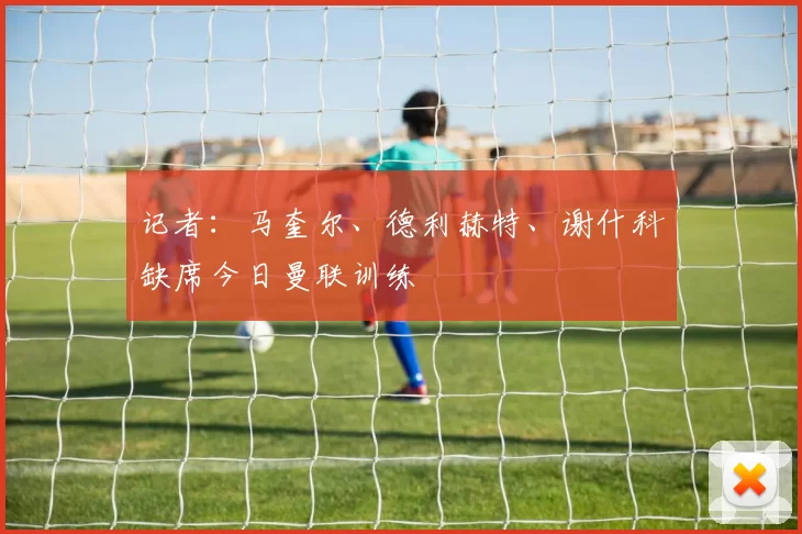 记者：马奎尔、德利赫特、谢什科缺席今日曼联训练