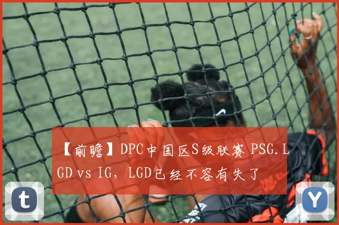 【前瞻】DPC中国区S级联赛 PSG.LGD vs IG，LGD已经不容有失了