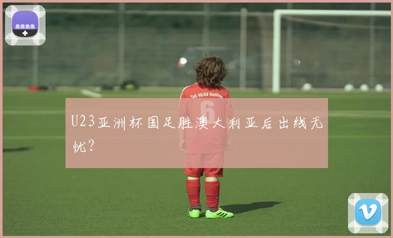 U23亚洲杯国足胜澳大利亚后出线无忧？
